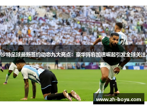 沙特足球最新签约动态九大亮点：豪华阵容加速崛起引发全球关注