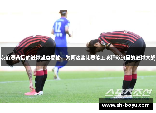 友谊赛背后的进球盛宴揭秘：为何这些比赛能上演精彩纷呈的进球大战